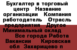 Бухгалтер в торговый центр › Название организации ­ Компания-работодатель › Отрасль предприятия ­ Другое › Минимальный оклад ­ 18 000 - Все города Работа » Вакансии   . Кировская обл.,Захарищево п.